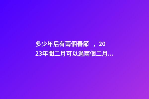 多少年后有兩個春節，2023年閏二月可以過兩個二月二和兩個生日嗎